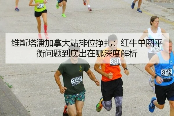 维斯塔潘加拿大站排位挣扎：红牛单圈平衡问题到底出在哪深度解析